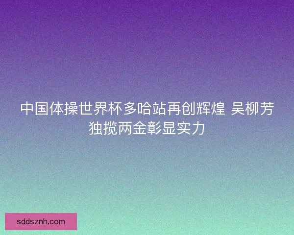 中国体操世界杯多哈站再创辉煌 吴柳芳独揽两金彰显实力