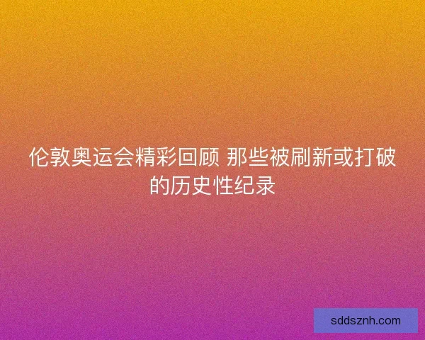 伦敦奥运会精彩回顾 那些被刷新或打破的历史性纪录