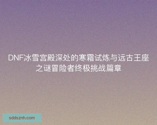 DNF冰雪宫殿深处的寒霜试炼与远古王座之谜冒险者终极挑战篇章