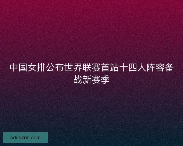 中国女排公布世界联赛首站十四人阵容备战新赛季